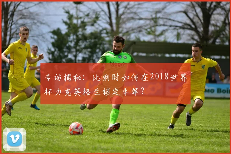 专访揭秘：比利时如何在2018世界杯力克英格兰锁定季军？