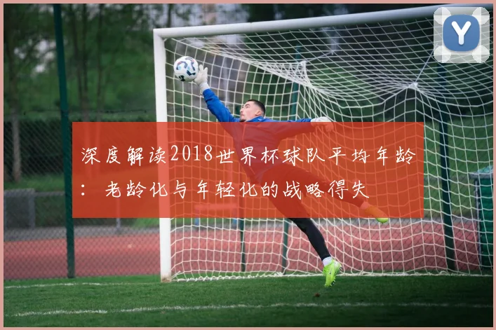 深度解读2018世界杯球队平均年龄：老龄化与年轻化的战略得失
