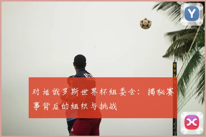 对话俄罗斯世界杯组委会：揭秘赛事背后的组织与挑战