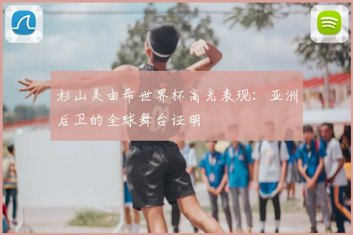 杉山美由希世界杯高光表现：亚洲后卫的全球舞台证明