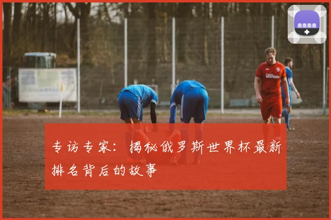 专访专家：揭秘俄罗斯世界杯最新排名背后的故事