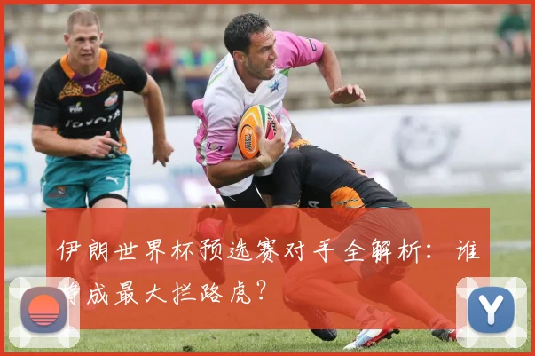 伊朗世界杯预选赛对手全解析：谁将成最大拦路虎？