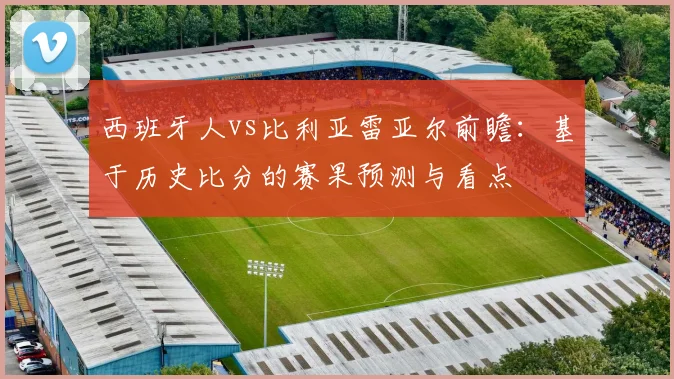 西班牙人vs比利亚雷亚尔前瞻：基于历史比分的赛果预测与看点