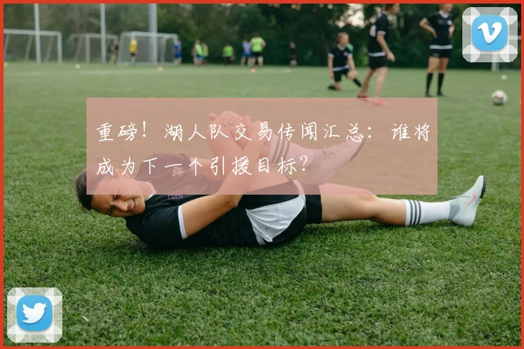 重磅！湖人队交易传闻汇总：谁将成为下一个引援目标？