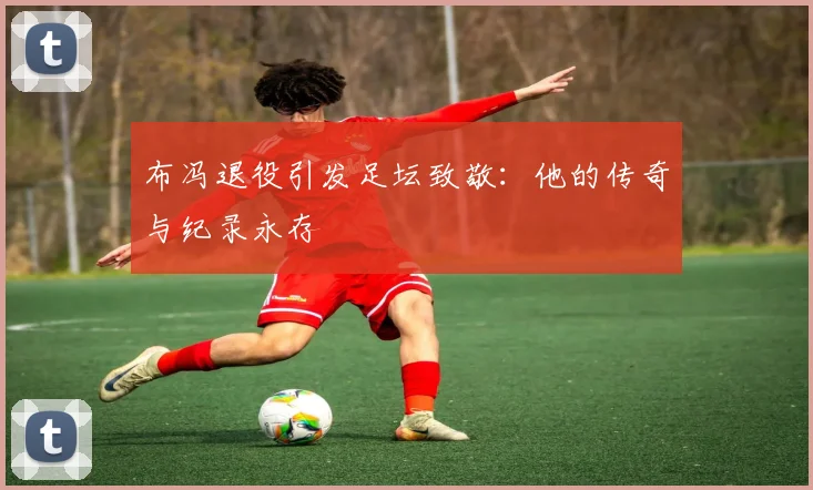 布冯退役引发足坛致敬：他的传奇与纪录永存