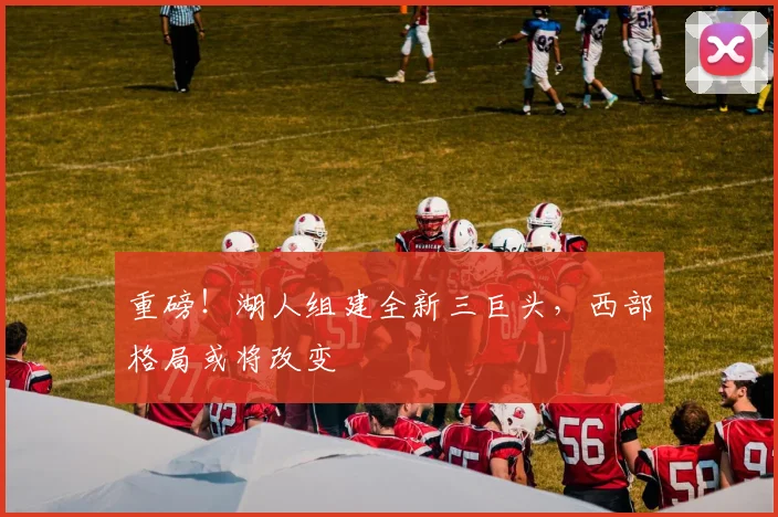 重磅！湖人组建全新三巨头，西部格局或将改变