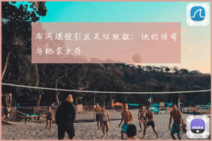 布冯退役引发足坛致敬：他的传奇与纪录永存