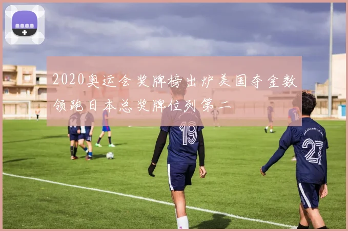 2020奥运会奖牌榜出炉美国夺金数领跑日本总奖牌位列第二