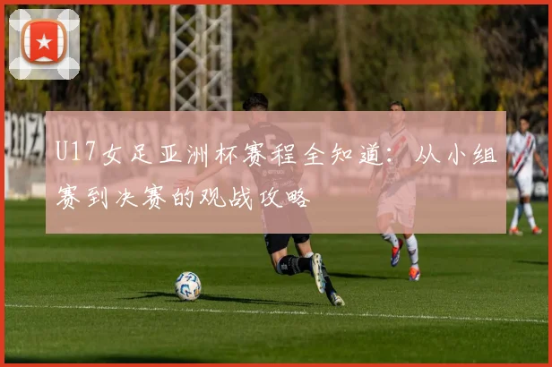 U17女足亚洲杯赛程全知道:从小组赛到决赛的观战攻略