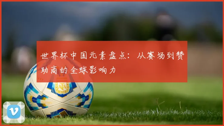 世界杯中国元素盘点：从赛场到赞助商的全球影响力