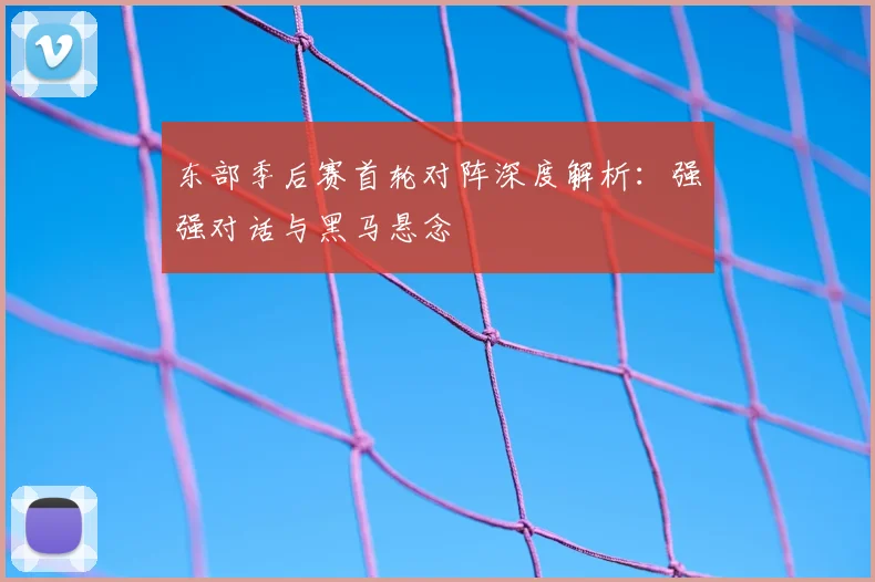 东部季后赛首轮对阵深度解析：强强对话与黑马悬念