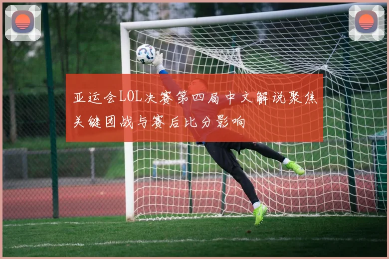 亚运会LOL决赛第四局中文解说聚焦关键团战与赛后比分影响