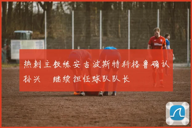 热刺主教练安吉波斯特科格鲁确认孙兴慜继续担任球队队长