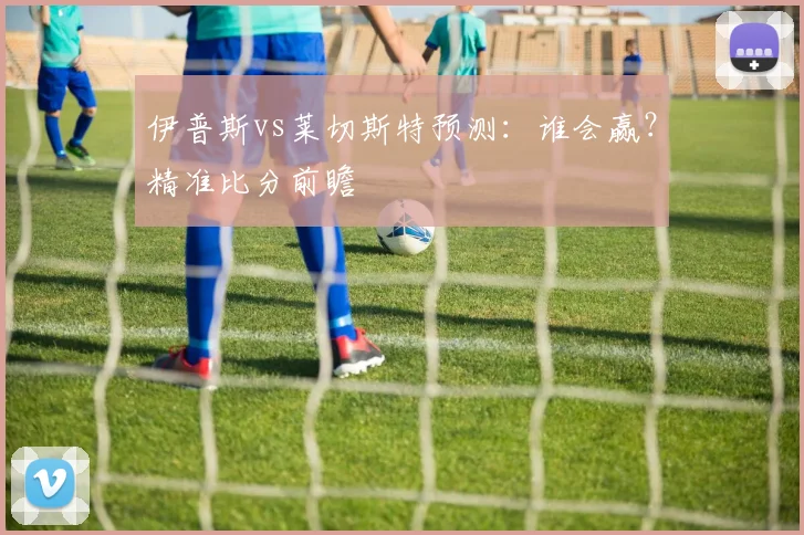 伊普斯vs莱切斯特预测：谁会赢？精准比分前瞻