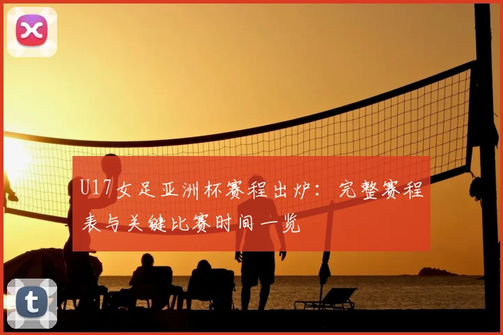 U17女足亚洲杯赛程出炉：完整赛程表与关键比赛时间一览