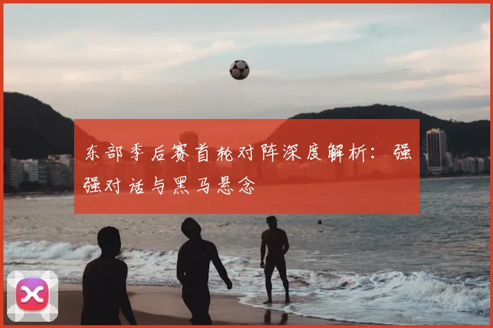 东部季后赛首轮对阵深度解析:强强对话与黑马悬念